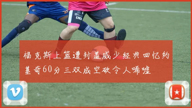 福克斯上篮遭封盖威少经典回忆约基奇60分三双成空砍令人唏嘘