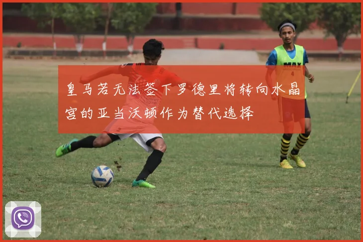 皇马若无法签下罗德里将转向水晶宫的亚当沃顿作为替代选择