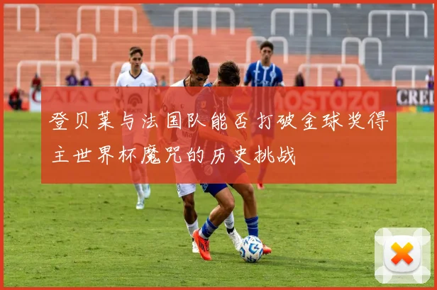 登贝莱与法国队能否打破金球奖得主世界杯魔咒的历史挑战