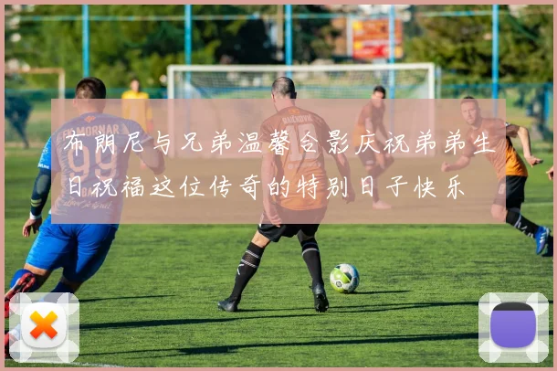 布朗尼与兄弟温馨合影庆祝弟弟生日祝福这位传奇的特别日子快乐