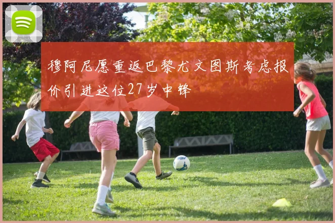 穆阿尼愿重返巴黎尤文图斯考虑报价引进这位27岁中锋