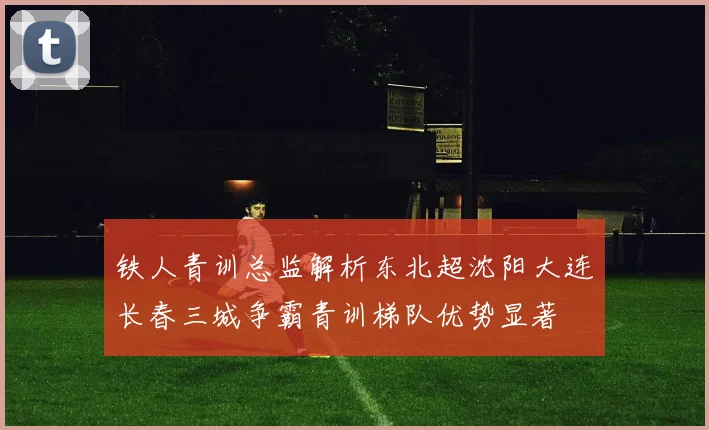 铁人青训总监解析东北超沈阳大连长春三城争霸青训梯队优势显著
