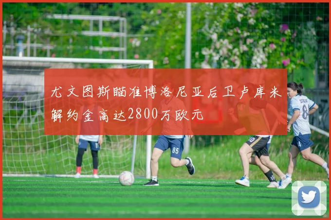 尤文图斯瞄准博洛尼亚后卫卢库米解约金高达2800万欧元