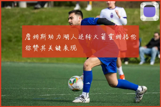 詹姆斯助力湖人逆转火箭霍姆格伦称赞其关键表现