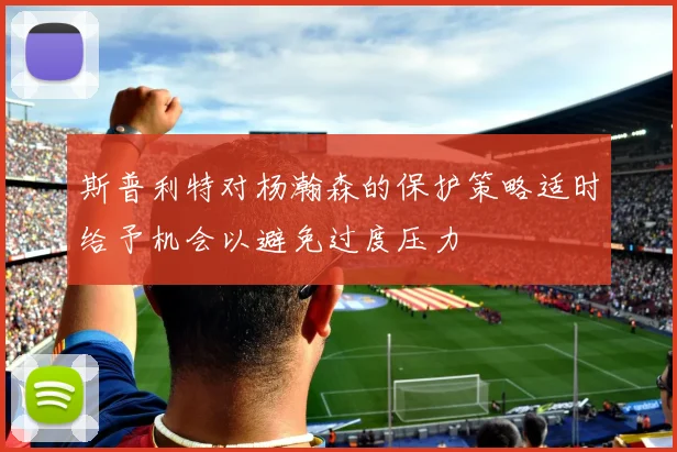 斯普利特对杨瀚森的保护策略适时给予机会以避免过度压力