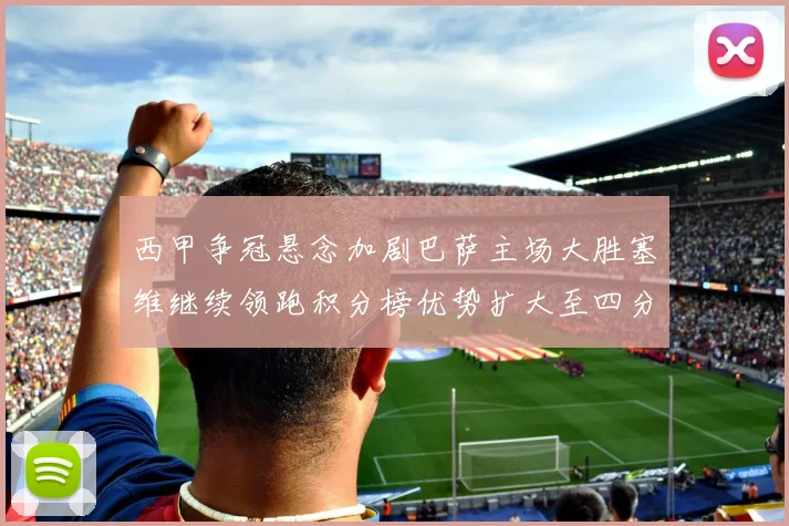 西甲争冠悬念加剧巴萨主场大胜塞维继续领跑积分榜优势扩大至四分