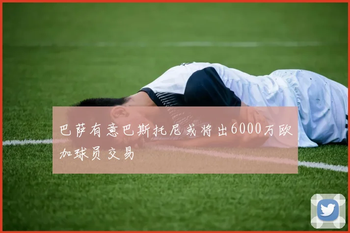 巴萨有意巴斯托尼或将出6000万欧加球员交易