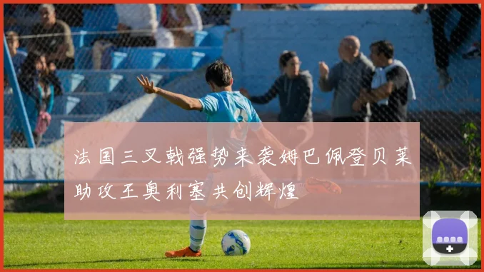 法国三叉戟强势来袭姆巴佩登贝莱助攻王奥利塞共创辉煌