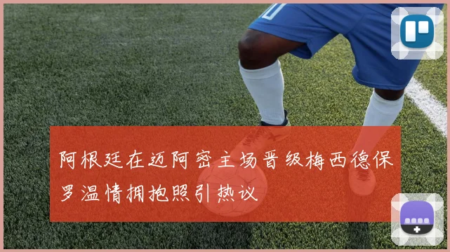 阿根廷在迈阿密主场晋级梅西德保罗温情拥抱照引热议