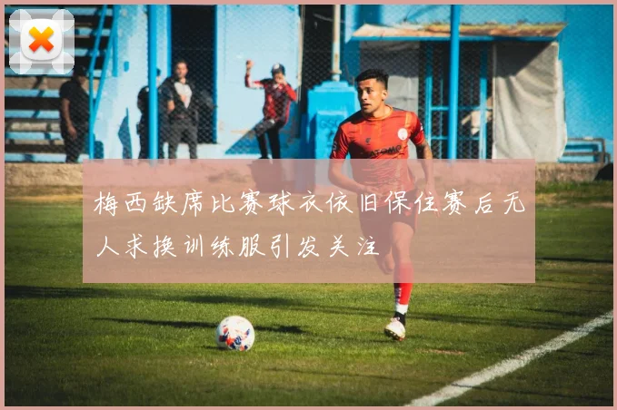 梅西缺席比赛球衣依旧保住赛后无人求换训练服引发关注