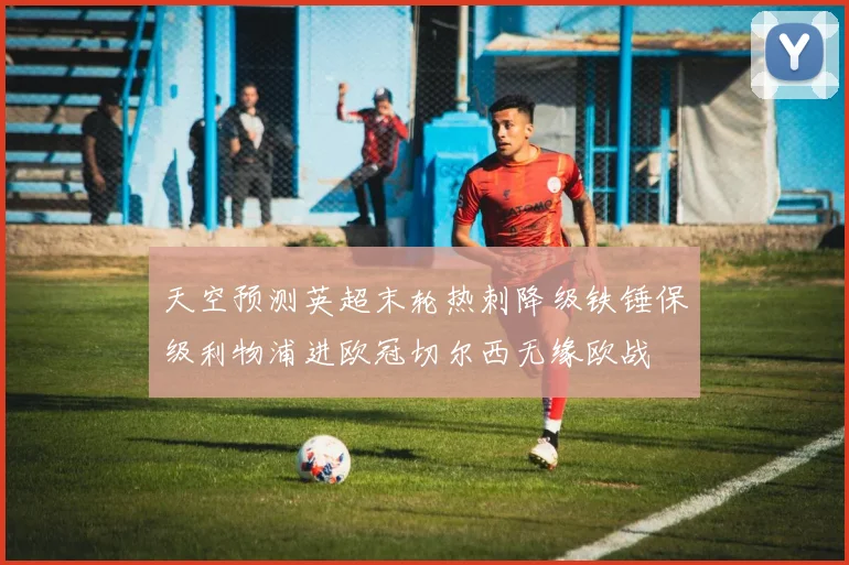 天空预测英超末轮热刺降级铁锤保级利物浦进欧冠切尔西无缘欧战