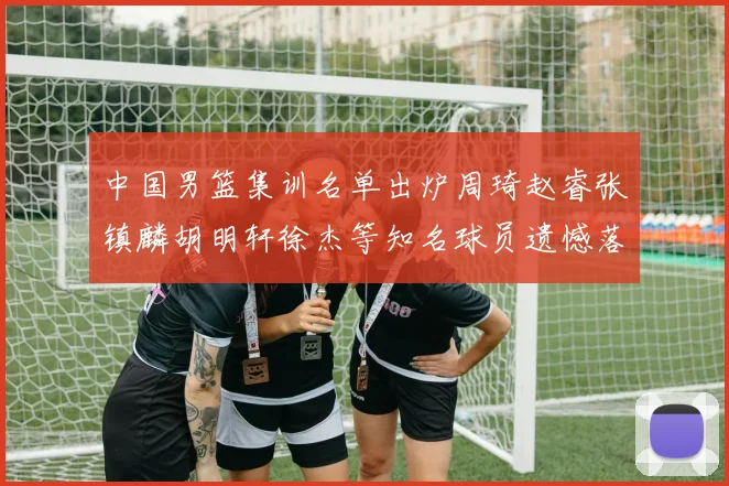中国男篮集训名单出炉周琦赵睿张镇麟胡明轩徐杰等知名球员遗憾落选