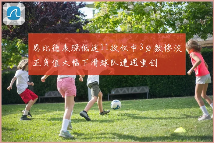 恩比德表现低迷11投仅中3分数惨淡正负值大幅下滑球队遭遇重创