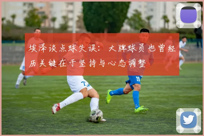 埃泽谈点球失误：大牌球员也曾经历关键在于坚持与心态调整