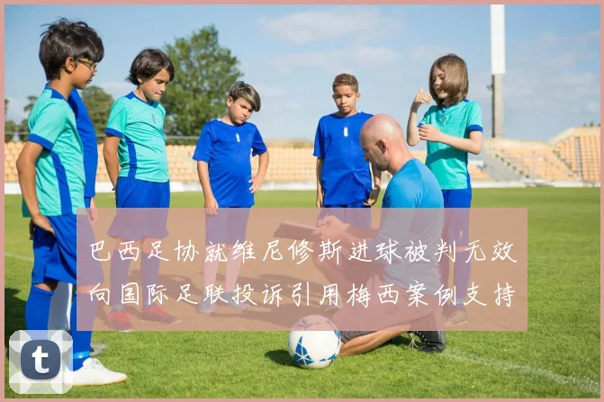 巴西足协就维尼修斯进球被判无效向国际足联投诉引用梅西案例支持