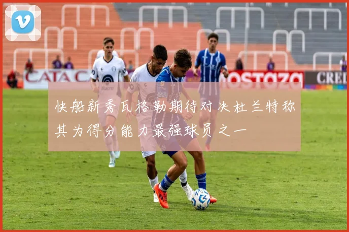 快船新秀瓦格勒期待对决杜兰特称其为得分能力最强球员之一