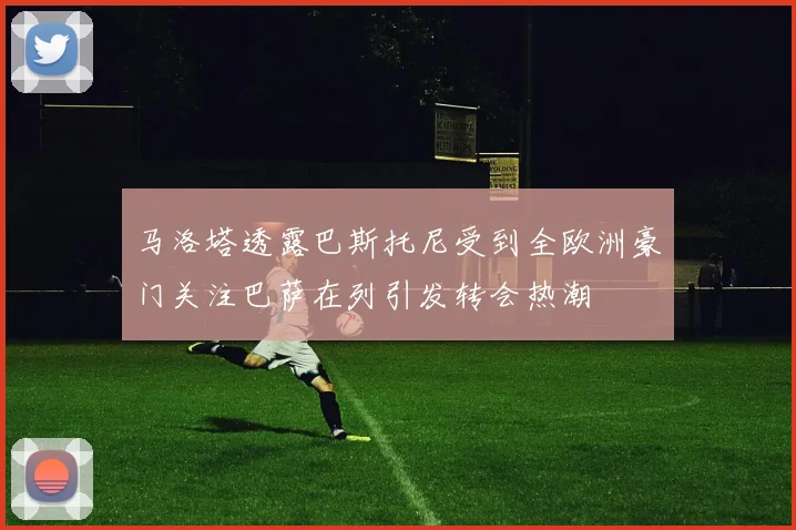 马洛塔透露巴斯托尼受到全欧洲豪门关注巴萨在列引发转会热潮