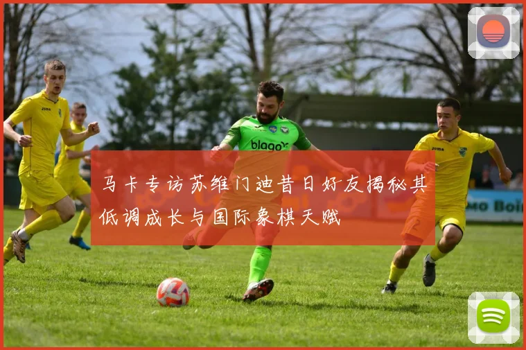 马卡专访苏维门迪昔日好友揭秘其低调成长与国际象棋天赋