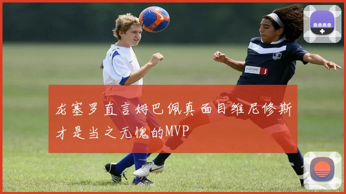 龙塞罗直言姆巴佩真面目维尼修斯才是当之无愧的MVP
