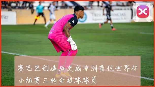 赛巴里创造历史成非洲首位世界杯小组赛三轮全进球球员