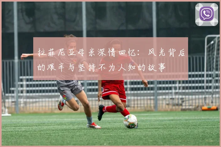 拉菲尼亚母亲深情回忆：风光背后的艰辛与坚持不为人知的故事