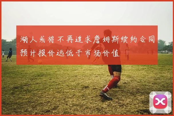 湖人或将不再追求詹姆斯续约合同预计报价远低于市场价值