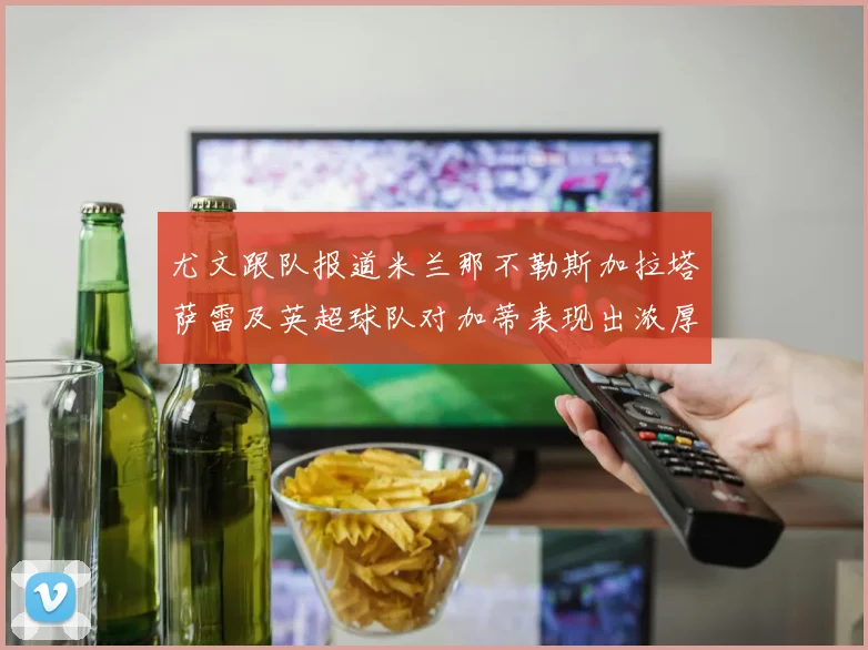 尤文跟队报道米兰那不勒斯加拉塔萨雷及英超球队对加蒂表现出浓厚兴趣