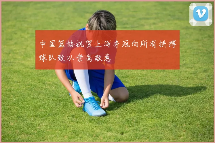 中国篮协祝贺上海夺冠向所有拼搏球队致以崇高敬意