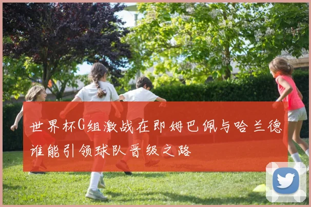 世界杯G组激战在即姆巴佩与哈兰德谁能引领球队晋级之路