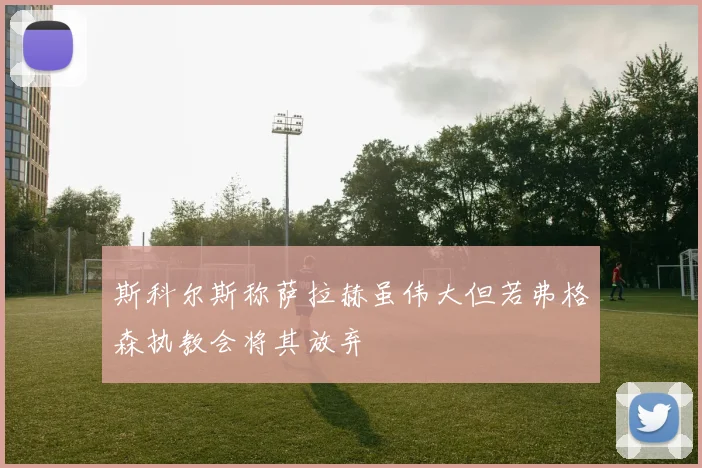 斯科尔斯称萨拉赫虽伟大但若弗格森执教会将其放弃