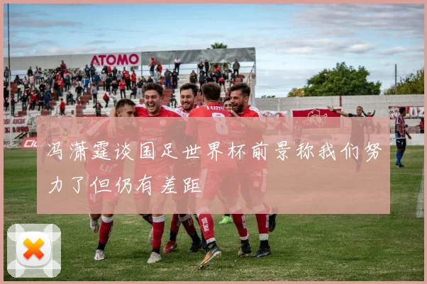 冯潇霆谈国足世界杯前景称我们努力了但仍有差距