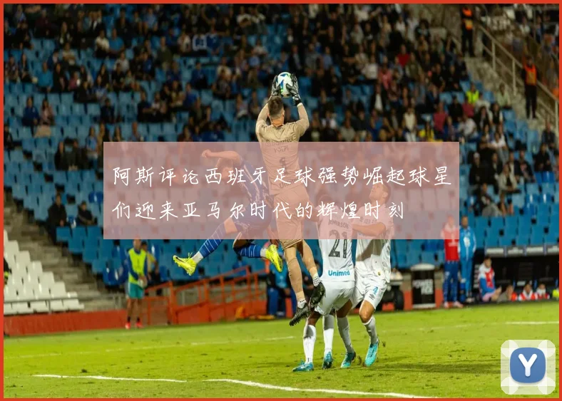 阿斯评论西班牙足球强势崛起球星们迎来亚马尔时代的辉煌时刻