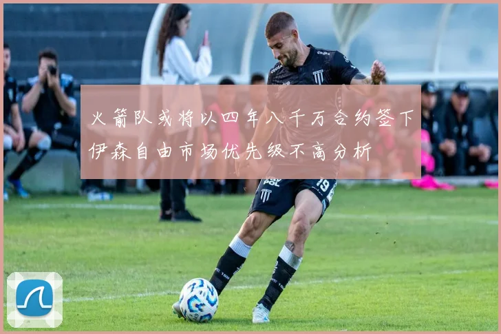 火箭队或将以四年八千万合约签下伊森自由市场优先级不高分析