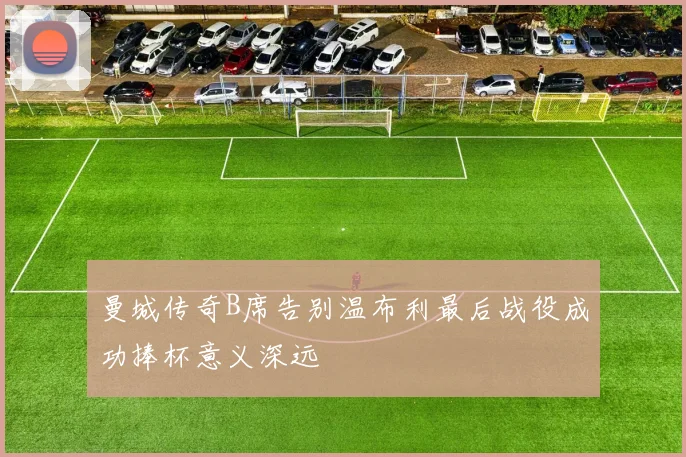 曼城传奇B席告别温布利最后战役成功捧杯意义深远