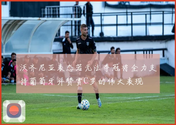 沃齐尼亚表态若无法夺冠将全力支持葡萄牙并赞赏C罗的伟大表现