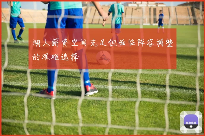 湖人薪资空间充足但面临阵容调整的艰难选择