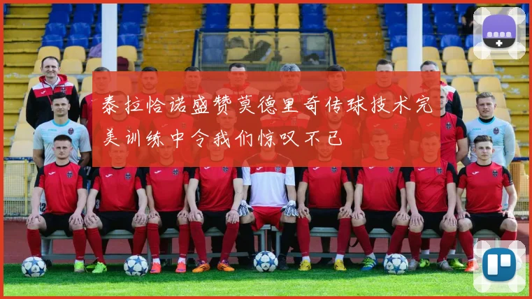 泰拉恰诺盛赞莫德里奇传球技术完美训练中令我们惊叹不已